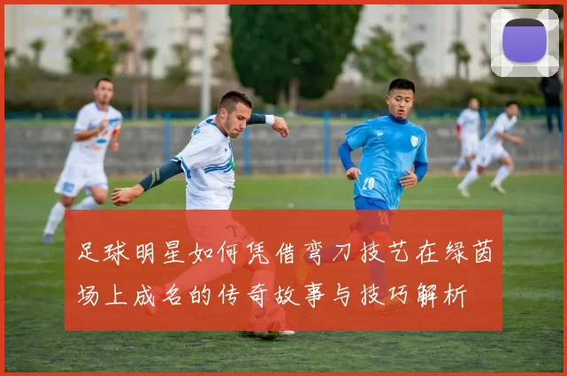 足球明星如何凭借弯刀技艺在绿茵场上成名的传奇故事与技巧解析