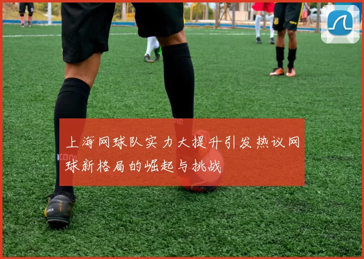 上海网球队实力大提升引发热议网球新格局的崛起与挑战