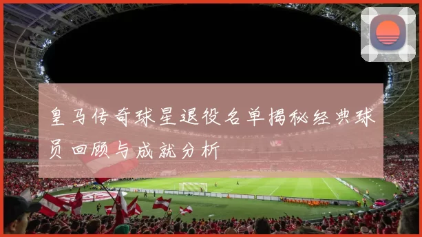 皇马传奇球星退役名单揭秘经典球员回顾与成就分析