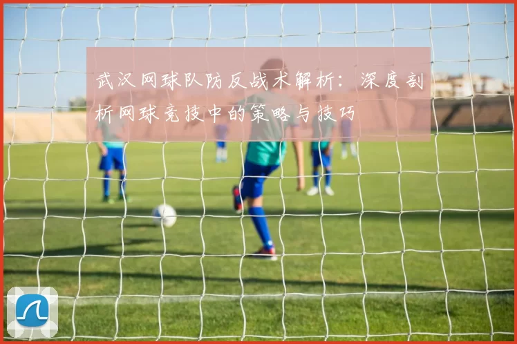 武汉网球队防反战术解析：深度剖析网球竞技中的策略与技巧