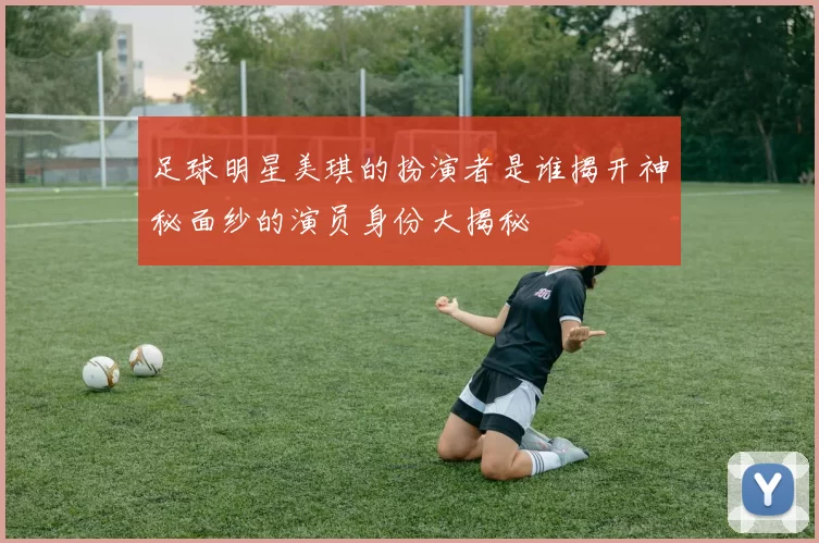 足球明星美琪的扮演者是谁揭开神秘面纱的演员身份大揭秘