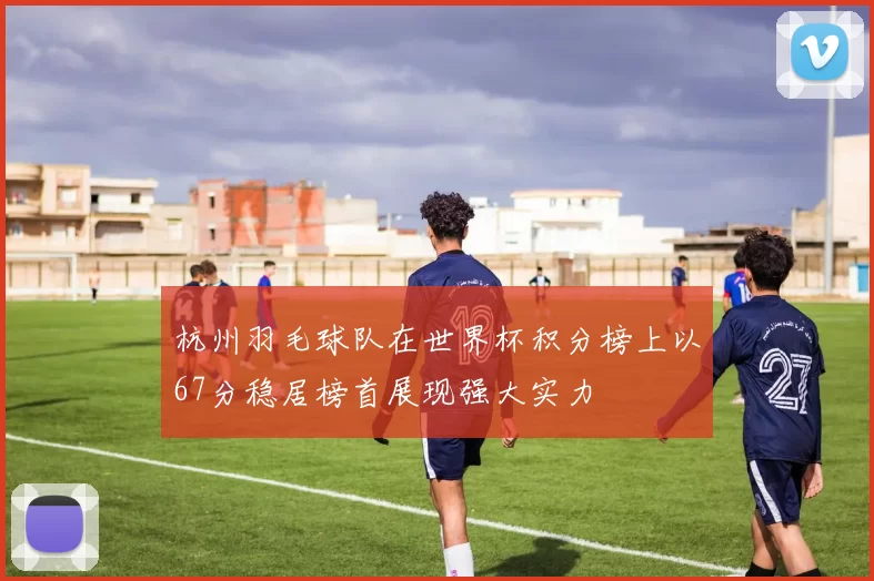 杭州羽毛球队在世界杯积分榜上以67分稳居榜首展现强大实力