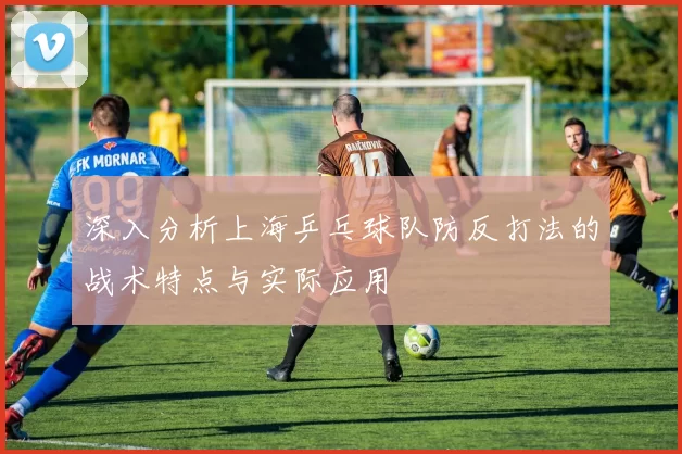 深入分析上海乒乓球队防反打法的战术特点与实际应用