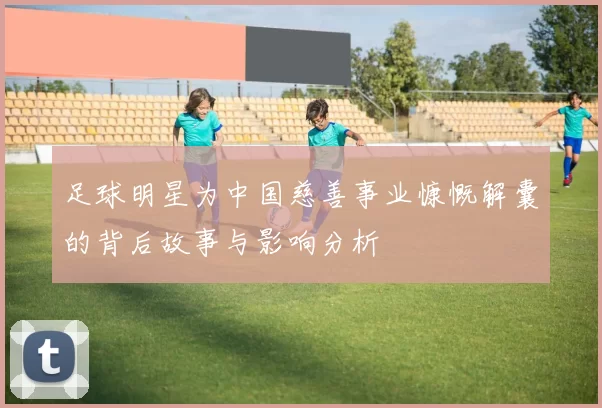足球明星为中国慈善事业慷慨解囊的背后故事与影响分析