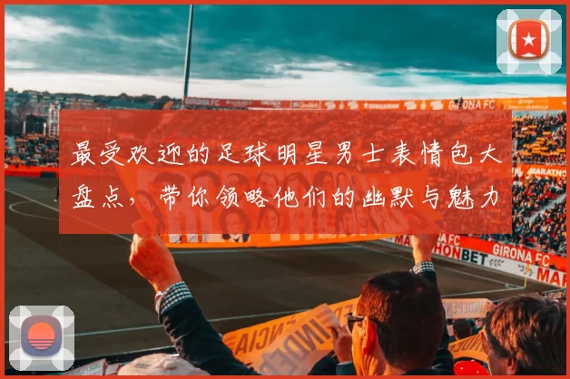 最受欢迎的足球明星男士表情包大盘点，带你领略他们的幽默与魅力