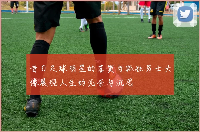 昔日足球明星的落寞与孤独男士头像展现人生的无奈与沉思