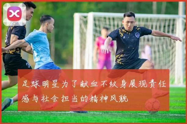 足球明星为了献血不纹身展现责任感与社会担当的精神风貌