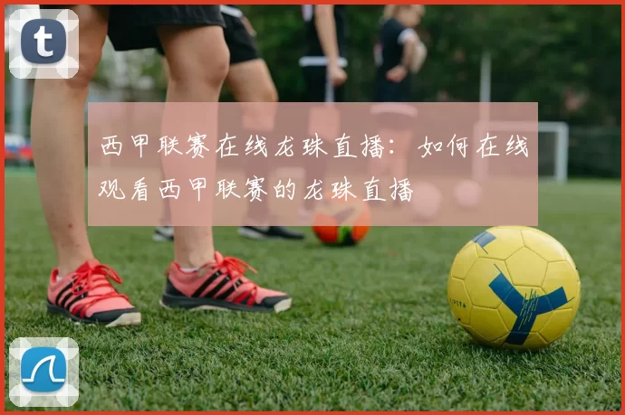 西甲联赛在线龙珠直播：如何在线观看西甲联赛的龙珠直播