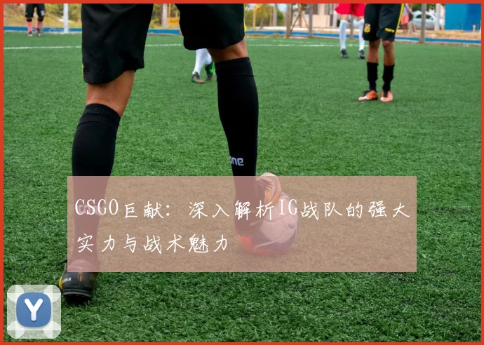 CSGO巨献：深入解析IG战队的强大实力与战术魅力