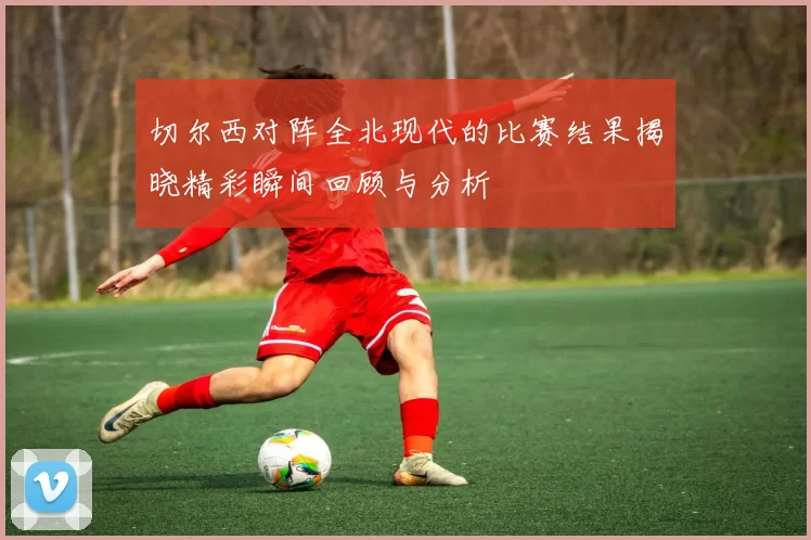 切尔西对阵全北现代的比赛结果揭晓精彩瞬间回顾与分析