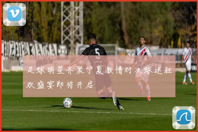 足球明星齐聚宁夏激情对决球迷狂欢盛宴即将开启