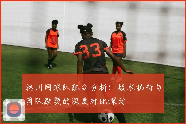 杭州网球队配合分析：战术执行与团队默契的深度对比探讨