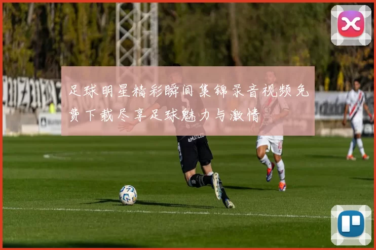足球明星精彩瞬间集锦录音视频免费下载尽享足球魅力与激情