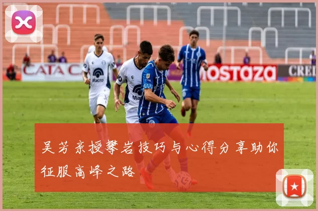 吴芳亲授攀岩技巧与心得分享助你征服高峰之路