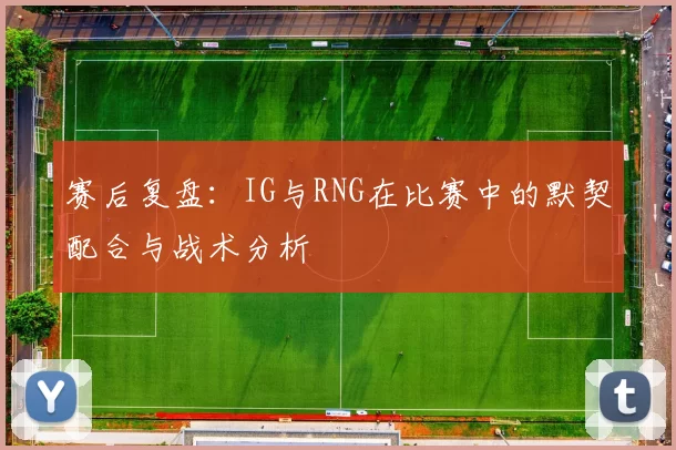 赛后复盘：IG与RNG在比赛中的默契配合与战术分析