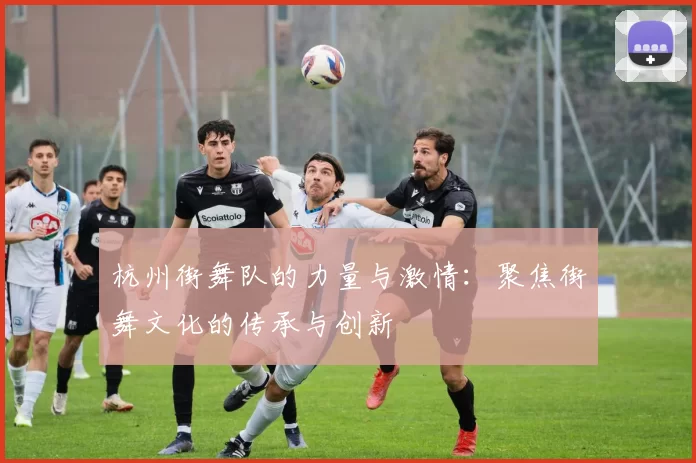 杭州街舞队的力量与激情：聚焦街舞文化的传承与创新