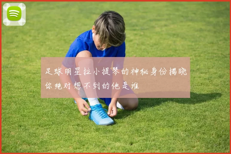 足球明星拉小提琴的神秘身份揭晓你绝对想不到的他是谁