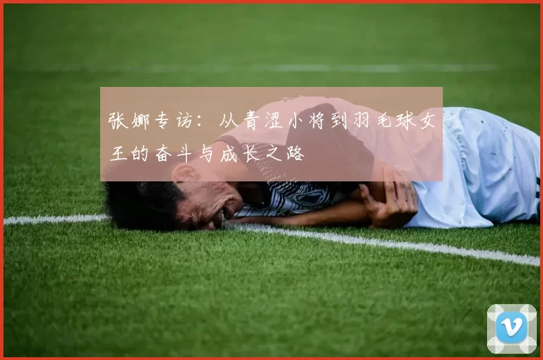 张娜专访：从青涩小将到羽毛球女王的奋斗与成长之路