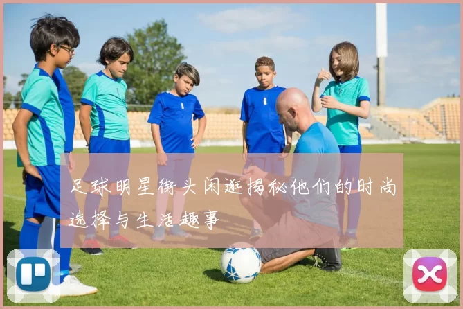 足球明星街头闲逛揭秘他们的时尚选择与生活趣事