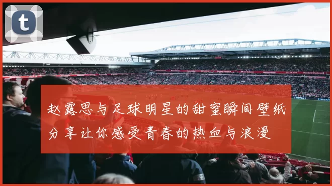 赵露思与足球明星的甜蜜瞬间壁纸分享让你感受青春的热血与浪漫