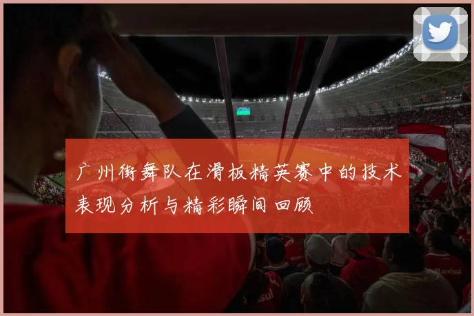 广州街舞队在滑板精英赛中的技术表现分析与精彩瞬间回顾