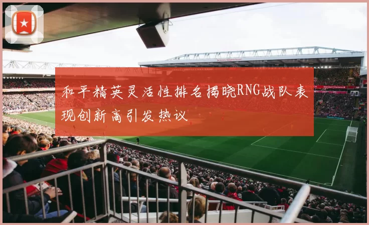 和平精英灵活性排名揭晓RNG战队表现创新高引发热议