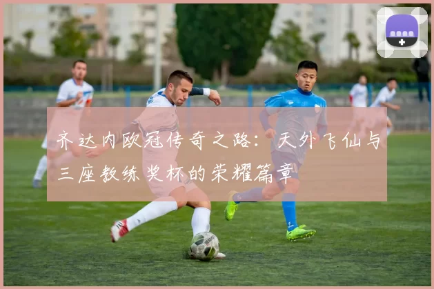 齐达内欧冠传奇之路：天外飞仙与三座教练奖杯的荣耀篇章