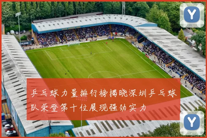 乒乓球力量排行榜揭晓深圳乒乓球队荣登第十位展现强劲实力
