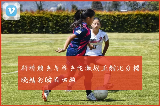 科特赖克与洛克伦激战正酣比分揭晓精彩瞬间回顾