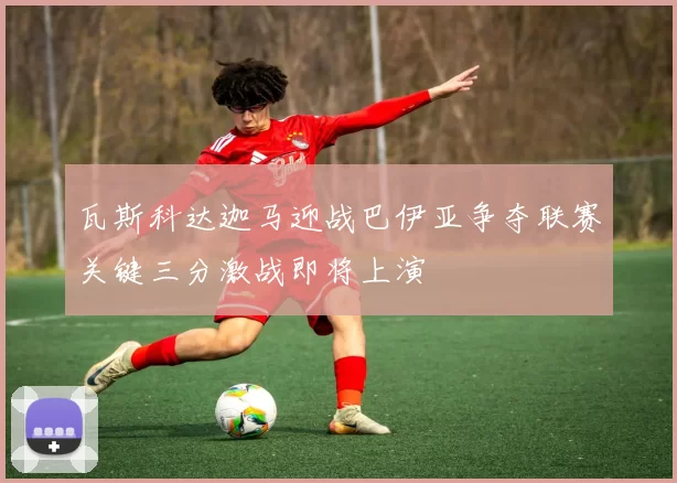 瓦斯科达迦马迎战巴伊亚争夺联赛关键三分激战即将上演