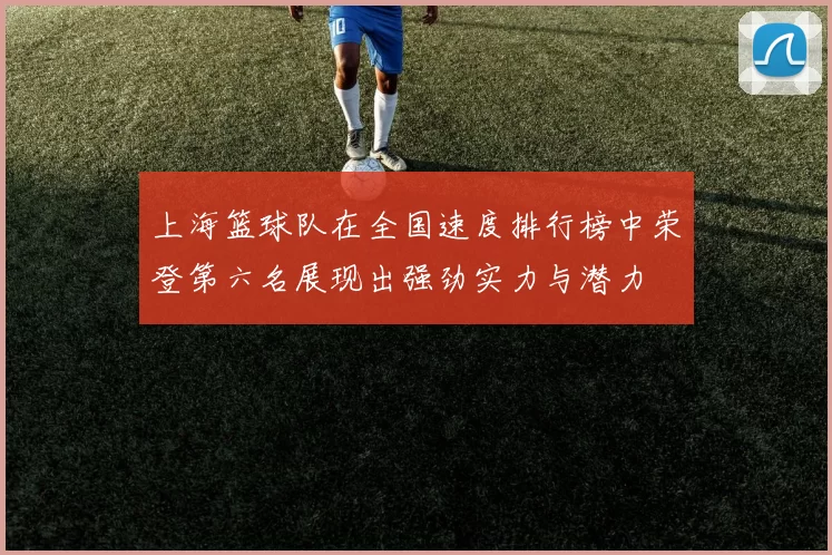 上海篮球队在全国速度排行榜中荣登第六名展现出强劲实力与潜力