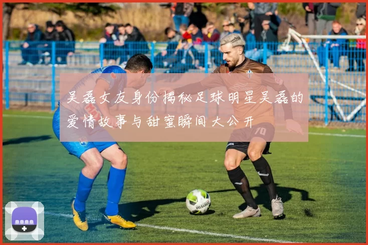 吴磊女友身份揭秘足球明星吴磊的爱情故事与甜蜜瞬间大公开