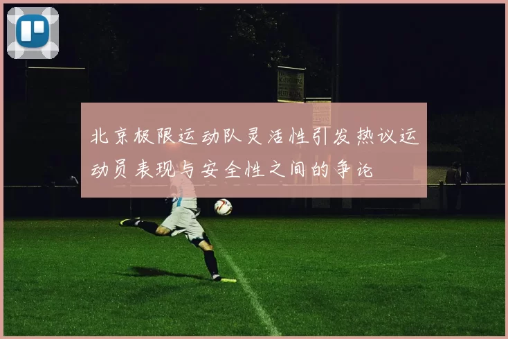 北京极限运动队灵活性引发热议运动员表现与安全性之间的争论
