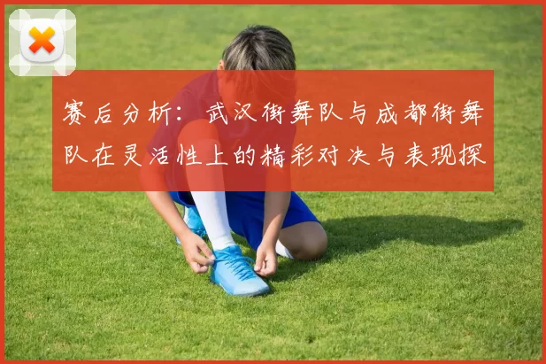 赛后分析：武汉街舞队与成都街舞队在灵活性上的精彩对决与表现探讨