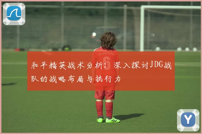 和平精英战术分析：深入探讨JDG战队的战略布局与执行力