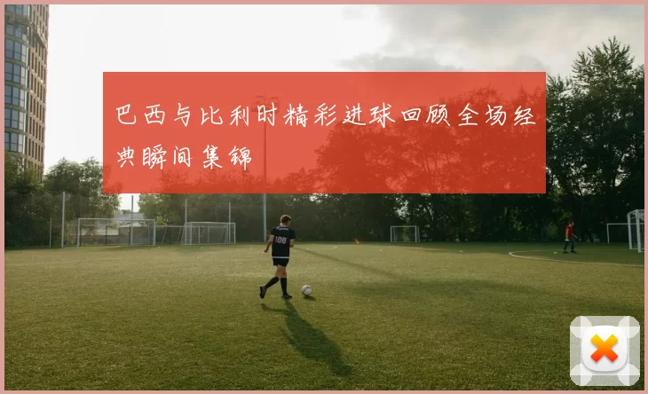 巴西与比利时精彩进球回顾全场经典瞬间集锦
