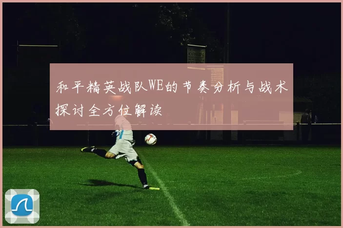 和平精英战队WE的节奏分析与战术探讨全方位解读