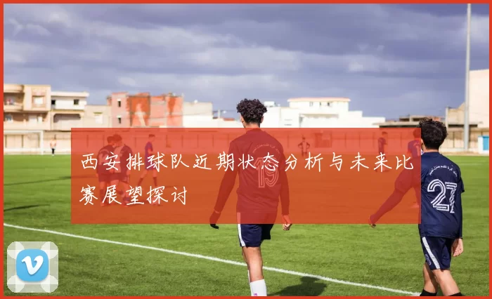西安排球队近期状态分析与未来比赛展望探讨