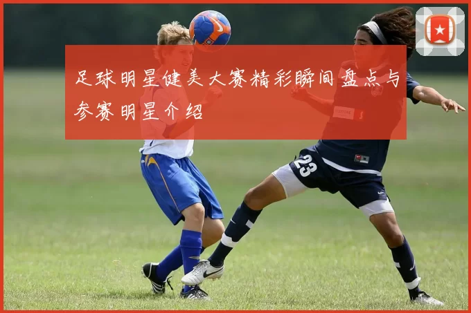 足球明星健美大赛精彩瞬间盘点与参赛明星介绍