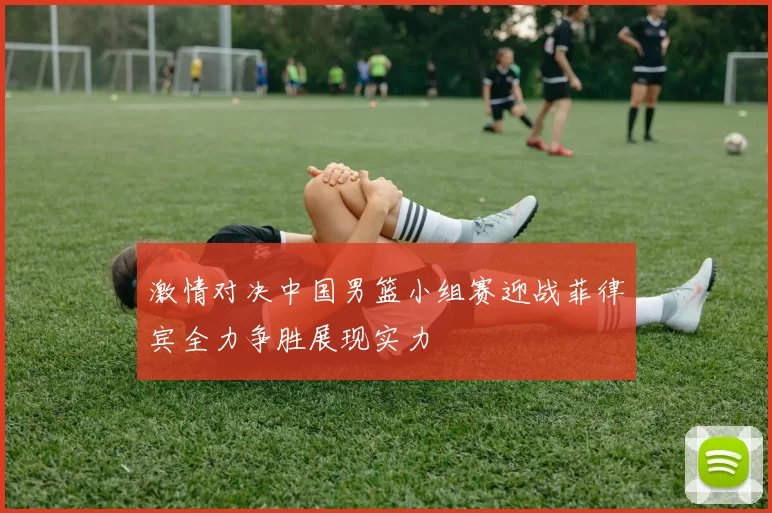 激情对决中国男篮小组赛迎战菲律宾全力争胜展现实力