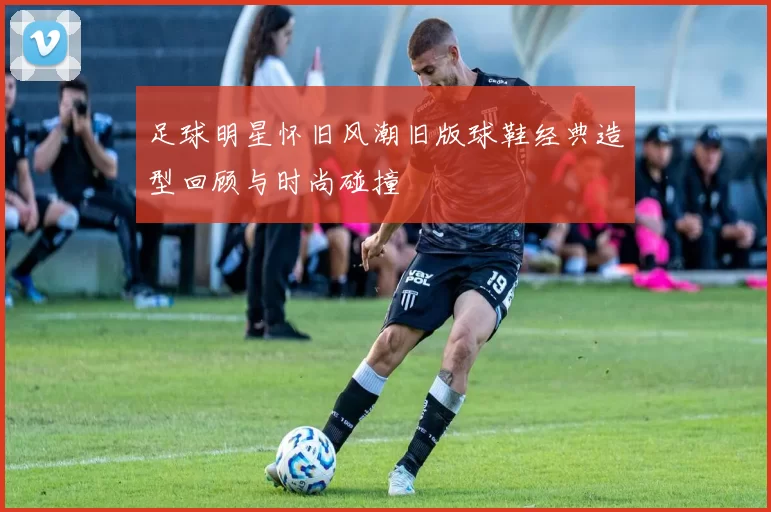 足球明星怀旧风潮旧版球鞋经典造型回顾与时尚碰撞