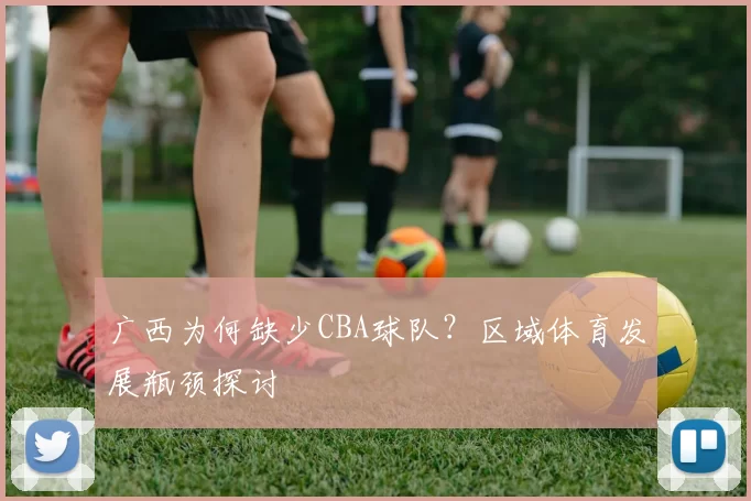 广西为何缺少CBA球队？区域体育发展瓶颈探讨