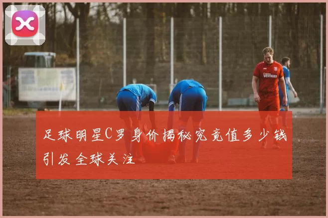 足球明星C罗身价揭秘究竟值多少钱引发全球关注