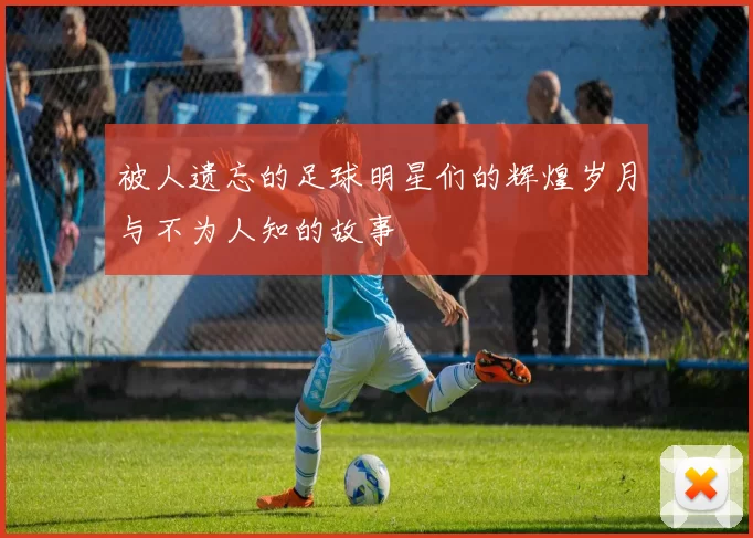 被人遗忘的足球明星们的辉煌岁月与不为人知的故事