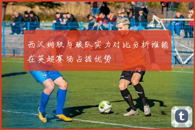 西汉姆联与狼队实力对比分析谁能在英超赛场占据优势