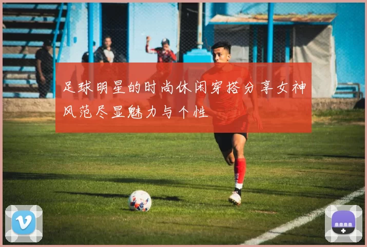 足球明星的时尚休闲穿搭分享女神风范尽显魅力与个性