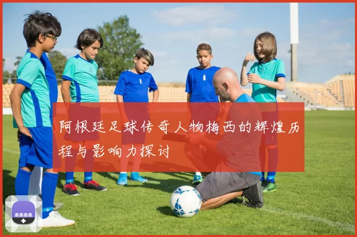 阿根廷足球传奇人物梅西的辉煌历程与影响力探讨