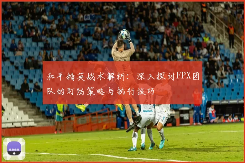 和平精英战术解析：深入探讨FPX团队的盯防策略与执行技巧