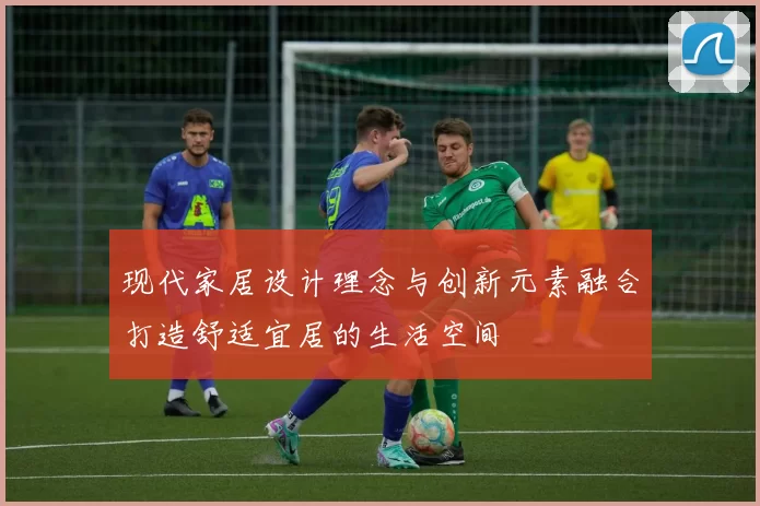 现代家居设计理念与创新元素融合打造舒适宜居的生活空间