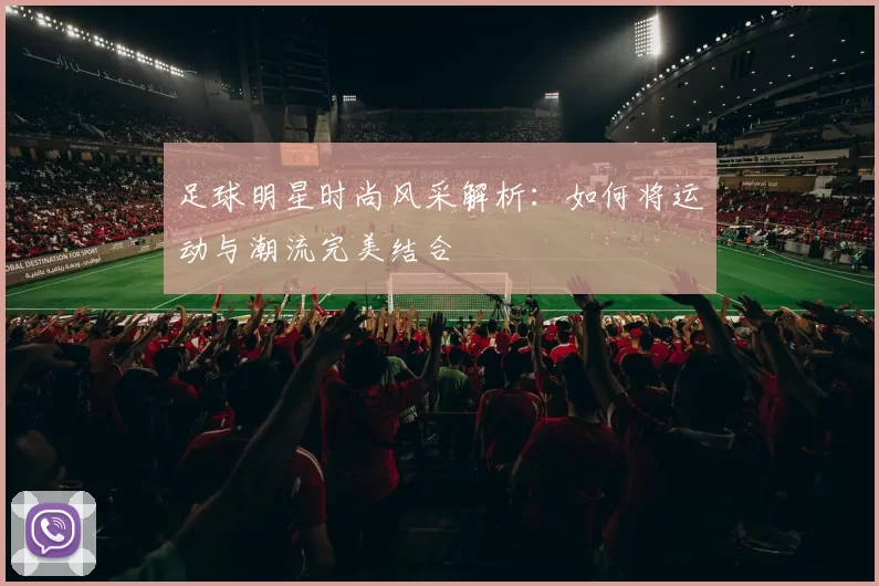 足球明星时尚风采解析：如何将运动与潮流完美结合